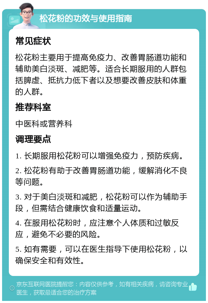 松花粉的功效与使用指南 常见症状 松花粉主要用于提高免疫力、改善胃肠道功能和辅助美白淡斑、减肥等。适合长期服用的人群包括脾虚、抵抗力低下者以及想要改善皮肤和体重的人群。 推荐科室 中医科或营养科 调理要点 1. 长期服用松花粉可以增强免疫力，预防疾病。 2. 松花粉有助于改善胃肠道功能，缓解消化不良等问题。 3. 对于美白淡斑和减肥，松花粉可以作为辅助手段，但需结合健康饮食和适量运动。 4. 在服用松花粉时，应注意个人体质和过敏反应，避免不必要的风险。 5. 如有需要，可以在医生指导下使用松花粉，以确保安全和有效性。