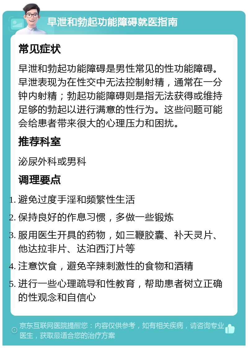 早泄和勃起功能障碍就医指南 常见症状 早泄和勃起功能障碍是男性常见的性功能障碍。早泄表现为在性交中无法控制射精，通常在一分钟内射精；勃起功能障碍则是指无法获得或维持足够的勃起以进行满意的性行为。这些问题可能会给患者带来很大的心理压力和困扰。 推荐科室 泌尿外科或男科 调理要点 避免过度手淫和频繁性生活 保持良好的作息习惯，多做一些锻炼 服用医生开具的药物，如三鞭胶囊、补天灵片、他达拉非片、达泊西汀片等 注意饮食，避免辛辣刺激性的食物和酒精 进行一些心理疏导和性教育，帮助患者树立正确的性观念和自信心