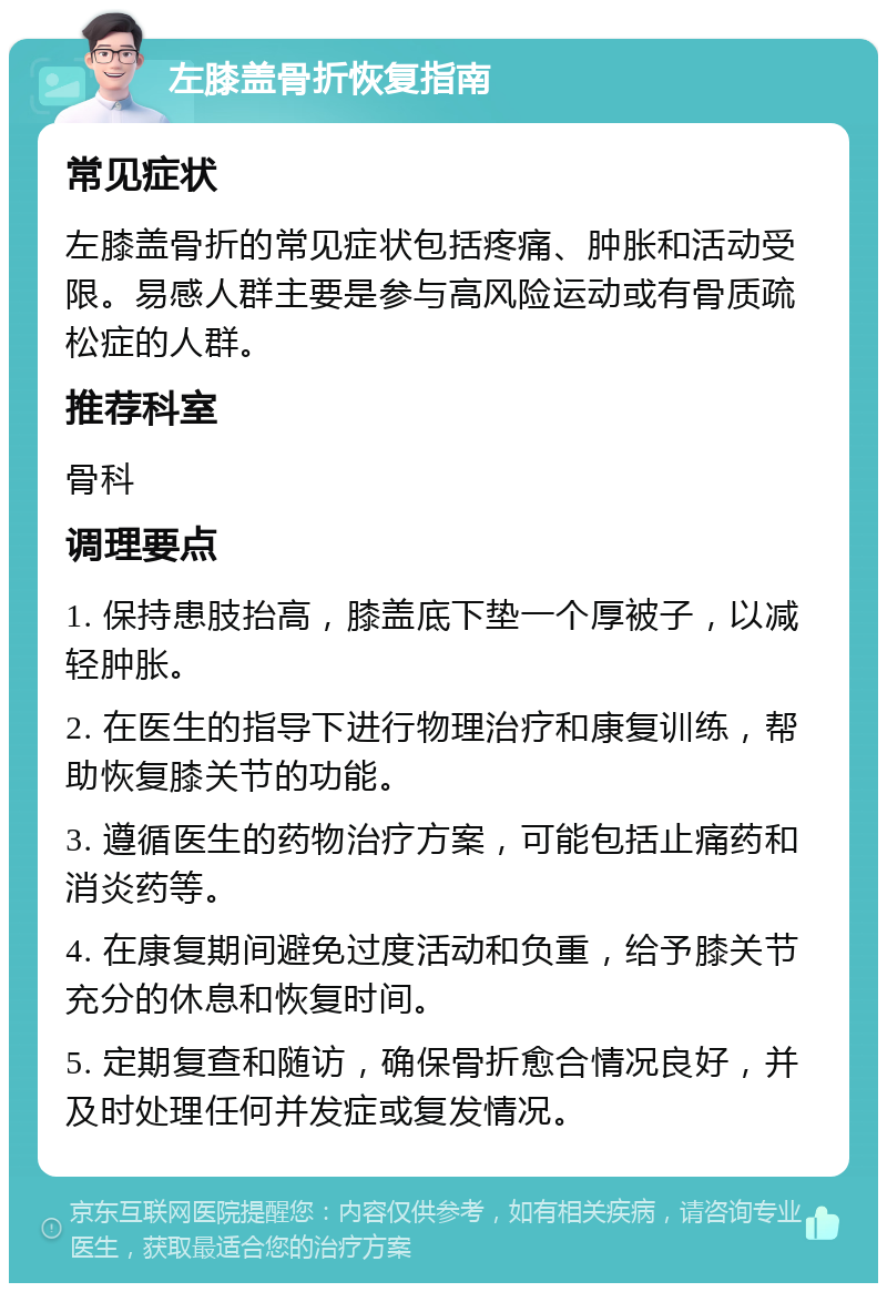 左膝盖骨折恢复指南 常见症状 左膝盖骨折的常见症状包括疼痛、肿胀和活动受限。易感人群主要是参与高风险运动或有骨质疏松症的人群。 推荐科室 骨科 调理要点 1. 保持患肢抬高，膝盖底下垫一个厚被子，以减轻肿胀。 2. 在医生的指导下进行物理治疗和康复训练，帮助恢复膝关节的功能。 3. 遵循医生的药物治疗方案，可能包括止痛药和消炎药等。 4. 在康复期间避免过度活动和负重，给予膝关节充分的休息和恢复时间。 5. 定期复查和随访，确保骨折愈合情况良好，并及时处理任何并发症或复发情况。