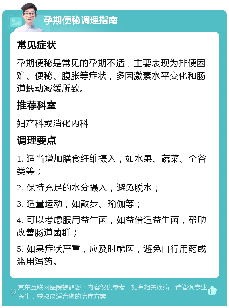 孕期便秘调理指南 常见症状 孕期便秘是常见的孕期不适，主要表现为排便困难、便秘、腹胀等症状，多因激素水平变化和肠道蠕动减缓所致。 推荐科室 妇产科或消化内科 调理要点 1. 适当增加膳食纤维摄入，如水果、蔬菜、全谷类等； 2. 保持充足的水分摄入，避免脱水； 3. 适量运动，如散步、瑜伽等； 4. 可以考虑服用益生菌，如益倍适益生菌，帮助改善肠道菌群； 5. 如果症状严重，应及时就医，避免自行用药或滥用泻药。