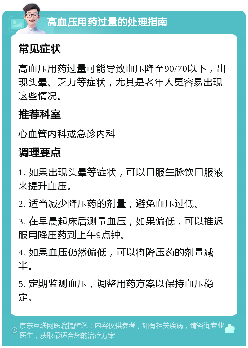 高血压用药过量的处理指南 常见症状 高血压用药过量可能导致血压降至90/70以下，出现头晕、乏力等症状，尤其是老年人更容易出现这些情况。 推荐科室 心血管内科或急诊内科 调理要点 1. 如果出现头晕等症状，可以口服生脉饮口服液来提升血压。 2. 适当减少降压药的剂量，避免血压过低。 3. 在早晨起床后测量血压，如果偏低，可以推迟服用降压药到上午9点钟。 4. 如果血压仍然偏低，可以将降压药的剂量减半。 5. 定期监测血压，调整用药方案以保持血压稳定。