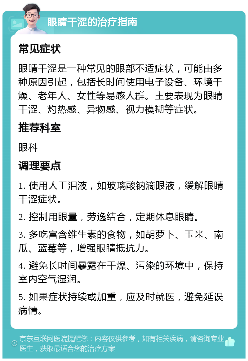 眼睛干涩的治疗指南 常见症状 眼睛干涩是一种常见的眼部不适症状，可能由多种原因引起，包括长时间使用电子设备、环境干燥、老年人、女性等易感人群。主要表现为眼睛干涩、灼热感、异物感、视力模糊等症状。 推荐科室 眼科 调理要点 1. 使用人工泪液，如玻璃酸钠滴眼液，缓解眼睛干涩症状。 2. 控制用眼量，劳逸结合，定期休息眼睛。 3. 多吃富含维生素的食物，如胡萝卜、玉米、南瓜、蓝莓等，增强眼睛抵抗力。 4. 避免长时间暴露在干燥、污染的环境中，保持室内空气湿润。 5. 如果症状持续或加重，应及时就医，避免延误病情。