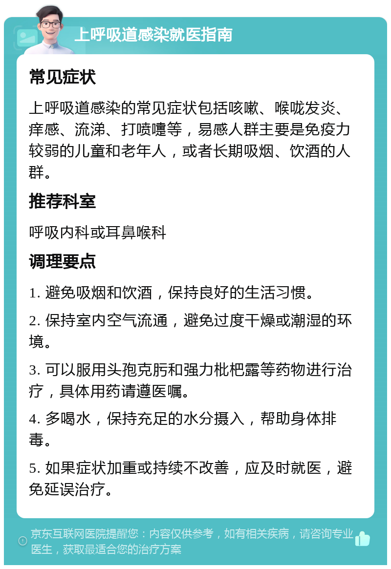 上呼吸道感染就医指南 常见症状 上呼吸道感染的常见症状包括咳嗽、喉咙发炎、痒感、流涕、打喷嚏等，易感人群主要是免疫力较弱的儿童和老年人，或者长期吸烟、饮酒的人群。 推荐科室 呼吸内科或耳鼻喉科 调理要点 1. 避免吸烟和饮酒，保持良好的生活习惯。 2. 保持室内空气流通，避免过度干燥或潮湿的环境。 3. 可以服用头孢克肟和强力枇杷露等药物进行治疗，具体用药请遵医嘱。 4. 多喝水，保持充足的水分摄入，帮助身体排毒。 5. 如果症状加重或持续不改善，应及时就医，避免延误治疗。