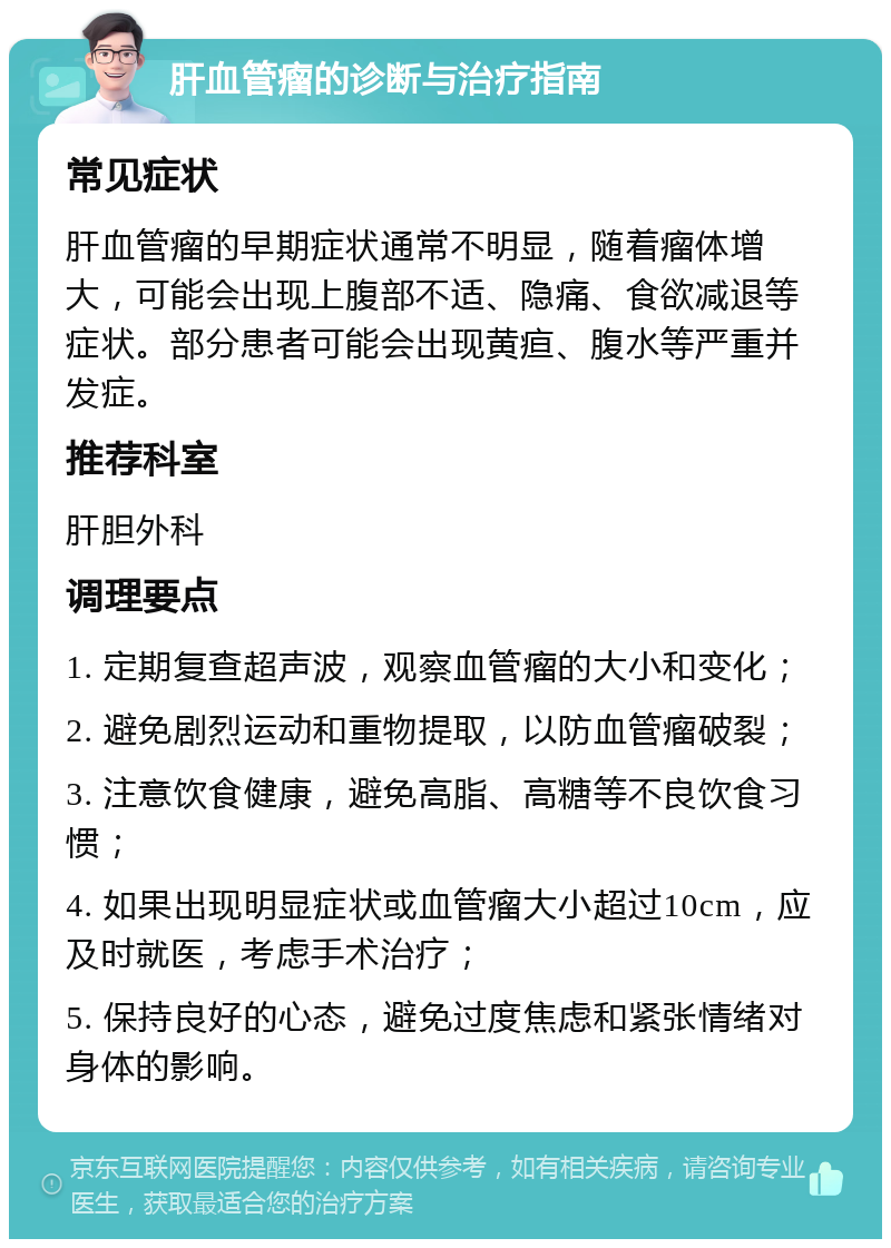 肝血管瘤的诊断与治疗指南 常见症状 肝血管瘤的早期症状通常不明显，随着瘤体增大，可能会出现上腹部不适、隐痛、食欲减退等症状。部分患者可能会出现黄疸、腹水等严重并发症。 推荐科室 肝胆外科 调理要点 1. 定期复查超声波，观察血管瘤的大小和变化； 2. 避免剧烈运动和重物提取，以防血管瘤破裂； 3. 注意饮食健康，避免高脂、高糖等不良饮食习惯； 4. 如果出现明显症状或血管瘤大小超过10cm，应及时就医，考虑手术治疗； 5. 保持良好的心态，避免过度焦虑和紧张情绪对身体的影响。