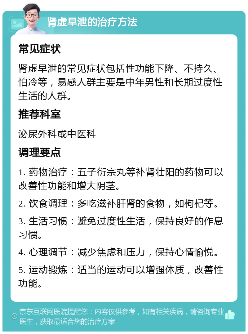 肾虚早泄的治疗方法 常见症状 肾虚早泄的常见症状包括性功能下降、不持久、怕冷等，易感人群主要是中年男性和长期过度性生活的人群。 推荐科室 泌尿外科或中医科 调理要点 1. 药物治疗：五子衍宗丸等补肾壮阳的药物可以改善性功能和增大阴茎。 2. 饮食调理：多吃滋补肝肾的食物，如枸杞等。 3. 生活习惯：避免过度性生活，保持良好的作息习惯。 4. 心理调节：减少焦虑和压力，保持心情愉悦。 5. 运动锻炼：适当的运动可以增强体质，改善性功能。