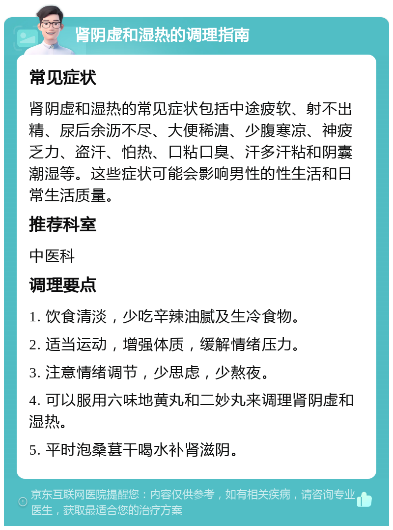 肾阴虚和湿热的调理指南 常见症状 肾阴虚和湿热的常见症状包括中途疲软、射不出精、尿后余沥不尽、大便稀溏、少腹寒凉、神疲乏力、盗汗、怕热、口粘口臭、汗多汗粘和阴囊潮湿等。这些症状可能会影响男性的性生活和日常生活质量。 推荐科室 中医科 调理要点 1. 饮食清淡，少吃辛辣油腻及生冷食物。 2. 适当运动，增强体质，缓解情绪压力。 3. 注意情绪调节，少思虑，少熬夜。 4. 可以服用六味地黄丸和二妙丸来调理肾阴虚和湿热。 5. 平时泡桑葚干喝水补肾滋阴。