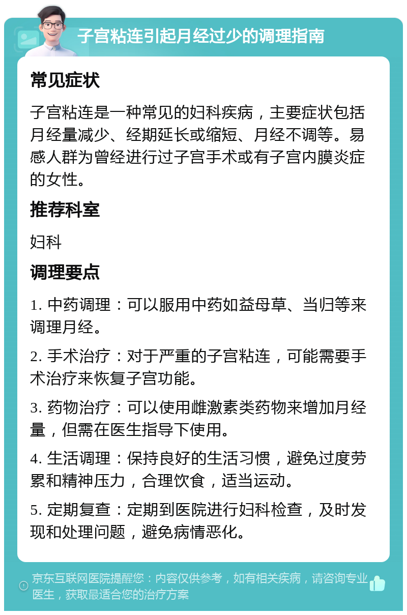 子宫粘连引起月经过少的调理指南 常见症状 子宫粘连是一种常见的妇科疾病，主要症状包括月经量减少、经期延长或缩短、月经不调等。易感人群为曾经进行过子宫手术或有子宫内膜炎症的女性。 推荐科室 妇科 调理要点 1. 中药调理：可以服用中药如益母草、当归等来调理月经。 2. 手术治疗：对于严重的子宫粘连，可能需要手术治疗来恢复子宫功能。 3. 药物治疗：可以使用雌激素类药物来增加月经量，但需在医生指导下使用。 4. 生活调理：保持良好的生活习惯，避免过度劳累和精神压力，合理饮食，适当运动。 5. 定期复查：定期到医院进行妇科检查，及时发现和处理问题，避免病情恶化。