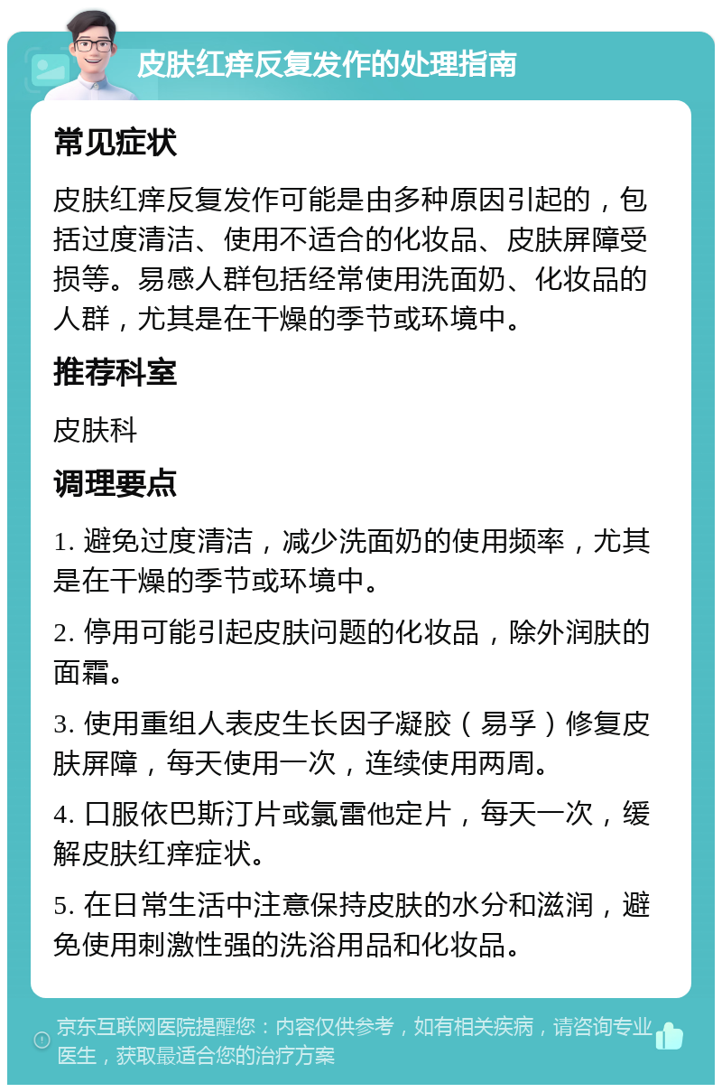 皮肤红痒反复发作的处理指南 常见症状 皮肤红痒反复发作可能是由多种原因引起的，包括过度清洁、使用不适合的化妆品、皮肤屏障受损等。易感人群包括经常使用洗面奶、化妆品的人群，尤其是在干燥的季节或环境中。 推荐科室 皮肤科 调理要点 1. 避免过度清洁，减少洗面奶的使用频率，尤其是在干燥的季节或环境中。 2. 停用可能引起皮肤问题的化妆品，除外润肤的面霜。 3. 使用重组人表皮生长因子凝胶（易孚）修复皮肤屏障，每天使用一次，连续使用两周。 4. 口服依巴斯汀片或氯雷他定片，每天一次，缓解皮肤红痒症状。 5. 在日常生活中注意保持皮肤的水分和滋润，避免使用刺激性强的洗浴用品和化妆品。