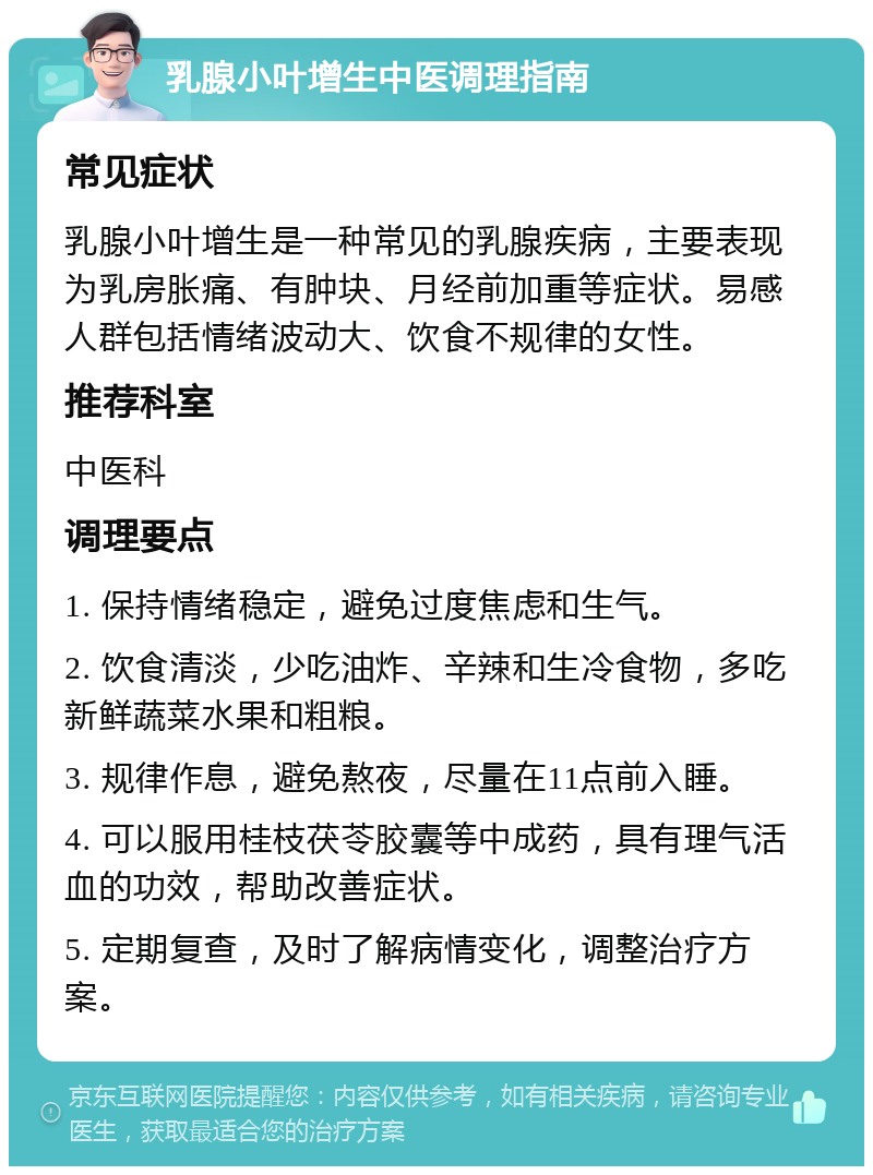 乳腺小叶增生中医调理指南 常见症状 乳腺小叶增生是一种常见的乳腺疾病，主要表现为乳房胀痛、有肿块、月经前加重等症状。易感人群包括情绪波动大、饮食不规律的女性。 推荐科室 中医科 调理要点 1. 保持情绪稳定，避免过度焦虑和生气。 2. 饮食清淡，少吃油炸、辛辣和生冷食物，多吃新鲜蔬菜水果和粗粮。 3. 规律作息，避免熬夜，尽量在11点前入睡。 4. 可以服用桂枝茯苓胶囊等中成药，具有理气活血的功效，帮助改善症状。 5. 定期复查，及时了解病情变化，调整治疗方案。