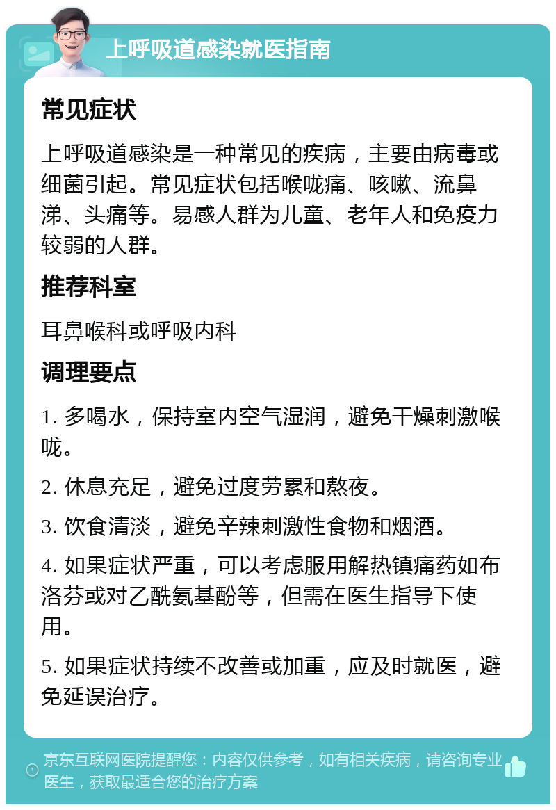 上呼吸道感染就医指南 常见症状 上呼吸道感染是一种常见的疾病，主要由病毒或细菌引起。常见症状包括喉咙痛、咳嗽、流鼻涕、头痛等。易感人群为儿童、老年人和免疫力较弱的人群。 推荐科室 耳鼻喉科或呼吸内科 调理要点 1. 多喝水，保持室内空气湿润，避免干燥刺激喉咙。 2. 休息充足，避免过度劳累和熬夜。 3. 饮食清淡，避免辛辣刺激性食物和烟酒。 4. 如果症状严重，可以考虑服用解热镇痛药如布洛芬或对乙酰氨基酚等，但需在医生指导下使用。 5. 如果症状持续不改善或加重，应及时就医，避免延误治疗。