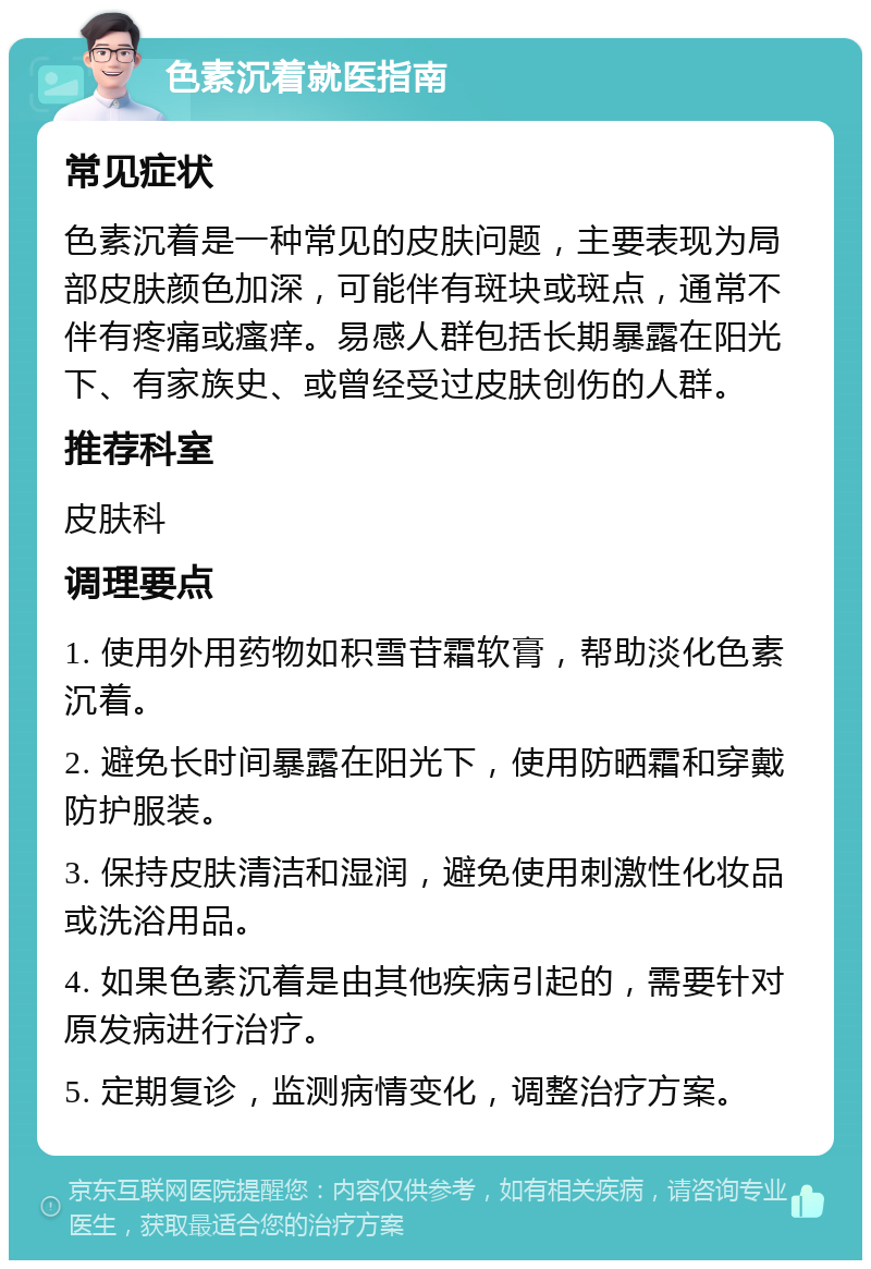 色素沉着就医指南 常见症状 色素沉着是一种常见的皮肤问题，主要表现为局部皮肤颜色加深，可能伴有斑块或斑点，通常不伴有疼痛或瘙痒。易感人群包括长期暴露在阳光下、有家族史、或曾经受过皮肤创伤的人群。 推荐科室 皮肤科 调理要点 1. 使用外用药物如积雪苷霜软膏，帮助淡化色素沉着。 2. 避免长时间暴露在阳光下，使用防晒霜和穿戴防护服装。 3. 保持皮肤清洁和湿润，避免使用刺激性化妆品或洗浴用品。 4. 如果色素沉着是由其他疾病引起的，需要针对原发病进行治疗。 5. 定期复诊，监测病情变化，调整治疗方案。