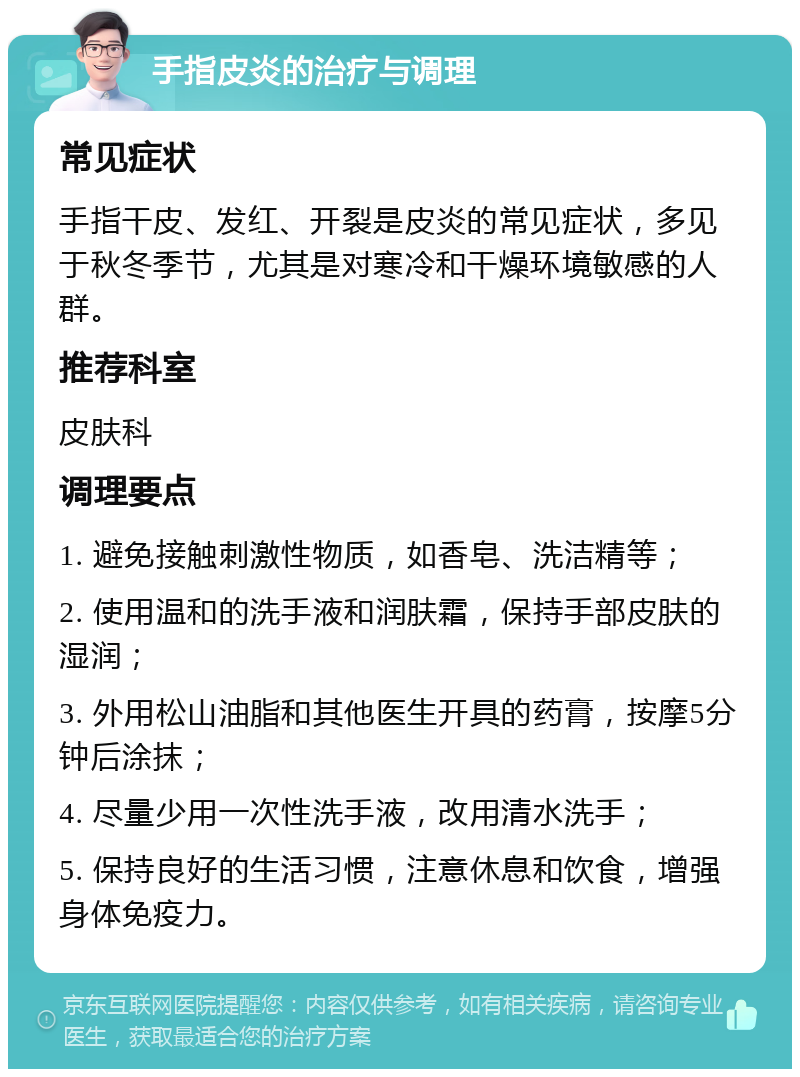 手指皮炎的治疗与调理 常见症状 手指干皮、发红、开裂是皮炎的常见症状，多见于秋冬季节，尤其是对寒冷和干燥环境敏感的人群。 推荐科室 皮肤科 调理要点 1. 避免接触刺激性物质，如香皂、洗洁精等； 2. 使用温和的洗手液和润肤霜，保持手部皮肤的湿润； 3. 外用松山油脂和其他医生开具的药膏，按摩5分钟后涂抹； 4. 尽量少用一次性洗手液，改用清水洗手； 5. 保持良好的生活习惯，注意休息和饮食，增强身体免疫力。