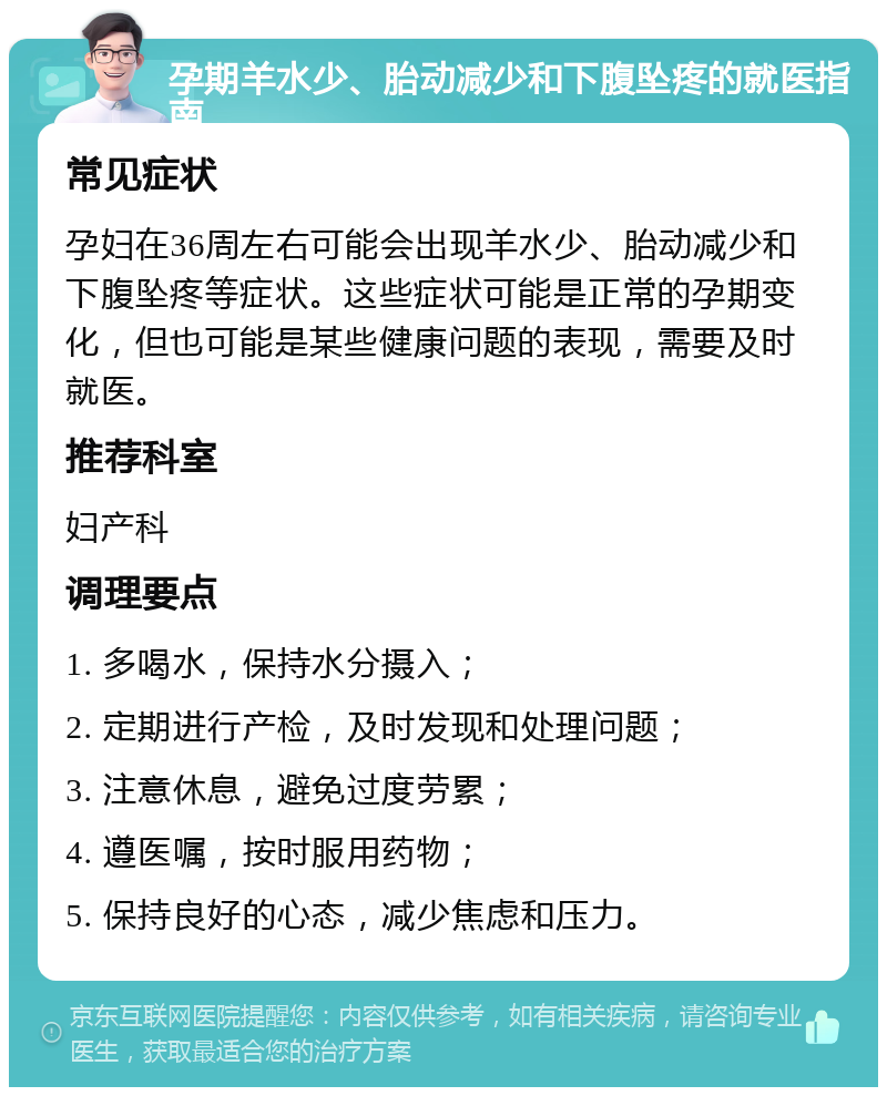 孕期羊水少、胎动减少和下腹坠疼的就医指南 常见症状 孕妇在36周左右可能会出现羊水少、胎动减少和下腹坠疼等症状。这些症状可能是正常的孕期变化，但也可能是某些健康问题的表现，需要及时就医。 推荐科室 妇产科 调理要点 1. 多喝水，保持水分摄入； 2. 定期进行产检，及时发现和处理问题； 3. 注意休息，避免过度劳累； 4. 遵医嘱，按时服用药物； 5. 保持良好的心态，减少焦虑和压力。