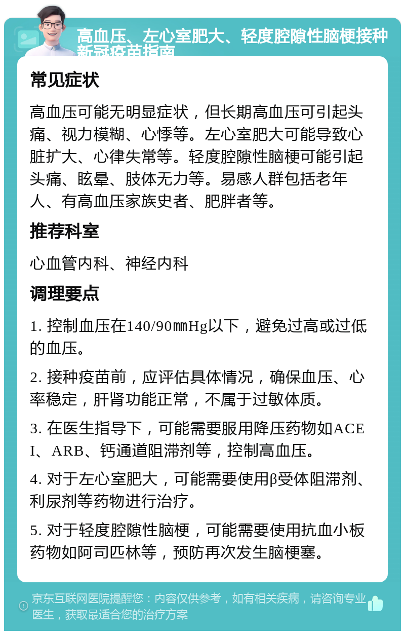 高血压、左心室肥大、轻度腔隙性脑梗接种新冠疫苗指南 常见症状 高血压可能无明显症状，但长期高血压可引起头痛、视力模糊、心悸等。左心室肥大可能导致心脏扩大、心律失常等。轻度腔隙性脑梗可能引起头痛、眩晕、肢体无力等。易感人群包括老年人、有高血压家族史者、肥胖者等。 推荐科室 心血管内科、神经内科 调理要点 1. 控制血压在140/90㎜Hg以下，避免过高或过低的血压。 2. 接种疫苗前，应评估具体情况，确保血压、心率稳定，肝肾功能正常，不属于过敏体质。 3. 在医生指导下，可能需要服用降压药物如ACEI、ARB、钙通道阻滞剂等，控制高血压。 4. 对于左心室肥大，可能需要使用β受体阻滞剂、利尿剂等药物进行治疗。 5. 对于轻度腔隙性脑梗，可能需要使用抗血小板药物如阿司匹林等，预防再次发生脑梗塞。