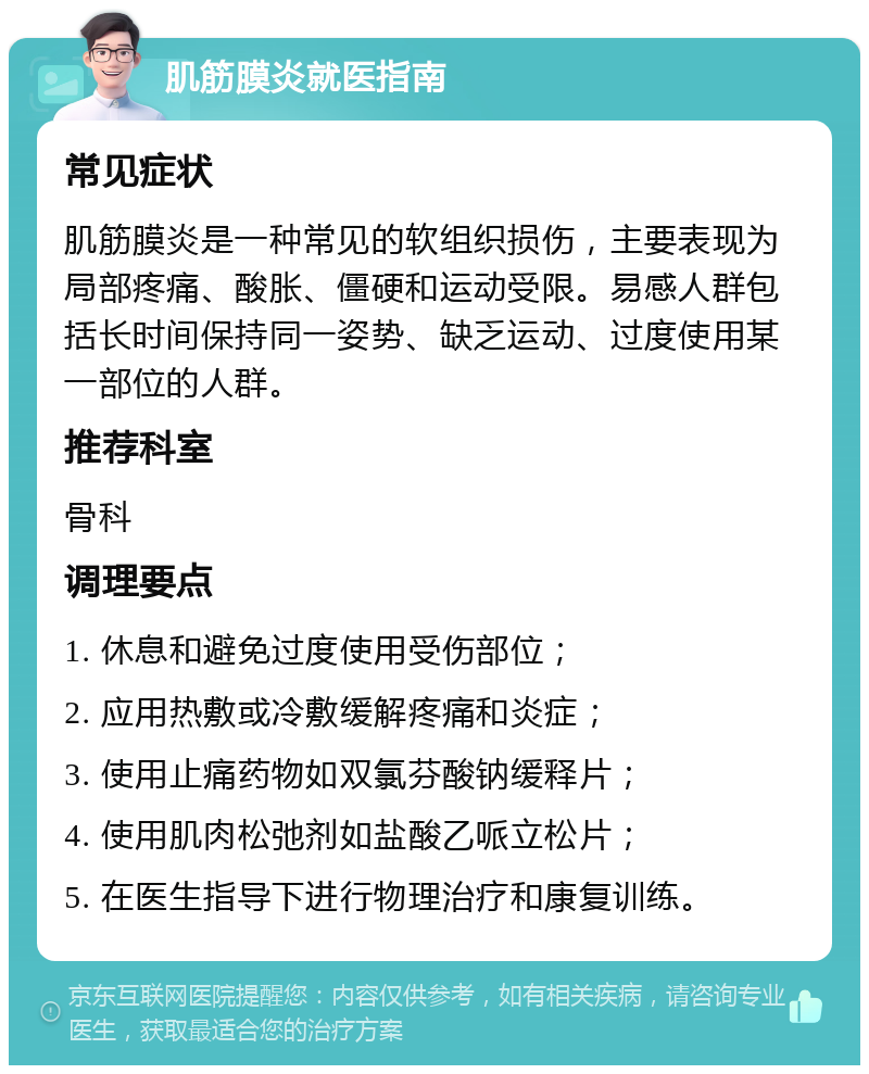 肌筋膜炎就医指南 常见症状 肌筋膜炎是一种常见的软组织损伤，主要表现为局部疼痛、酸胀、僵硬和运动受限。易感人群包括长时间保持同一姿势、缺乏运动、过度使用某一部位的人群。 推荐科室 骨科 调理要点 1. 休息和避免过度使用受伤部位； 2. 应用热敷或冷敷缓解疼痛和炎症； 3. 使用止痛药物如双氯芬酸钠缓释片； 4. 使用肌肉松弛剂如盐酸乙哌立松片； 5. 在医生指导下进行物理治疗和康复训练。