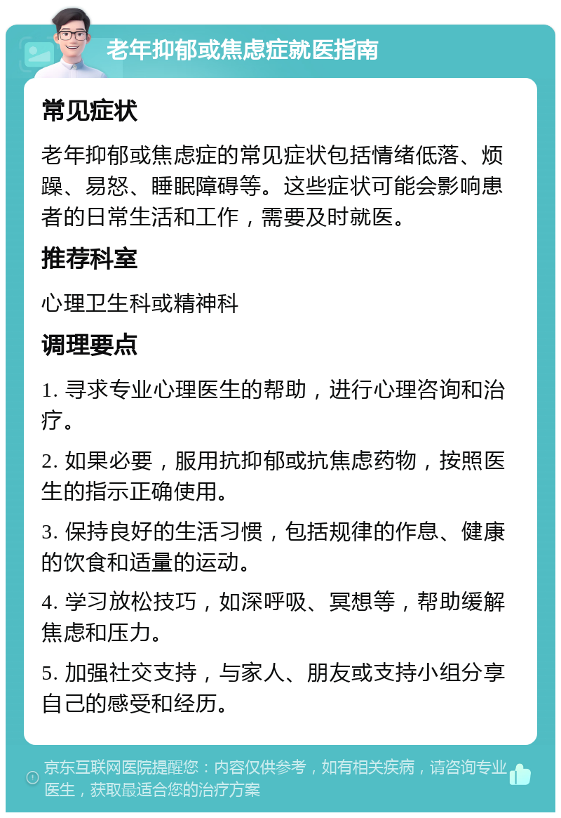 老年抑郁或焦虑症就医指南 常见症状 老年抑郁或焦虑症的常见症状包括情绪低落、烦躁、易怒、睡眠障碍等。这些症状可能会影响患者的日常生活和工作，需要及时就医。 推荐科室 心理卫生科或精神科 调理要点 1. 寻求专业心理医生的帮助，进行心理咨询和治疗。 2. 如果必要，服用抗抑郁或抗焦虑药物，按照医生的指示正确使用。 3. 保持良好的生活习惯，包括规律的作息、健康的饮食和适量的运动。 4. 学习放松技巧，如深呼吸、冥想等，帮助缓解焦虑和压力。 5. 加强社交支持，与家人、朋友或支持小组分享自己的感受和经历。