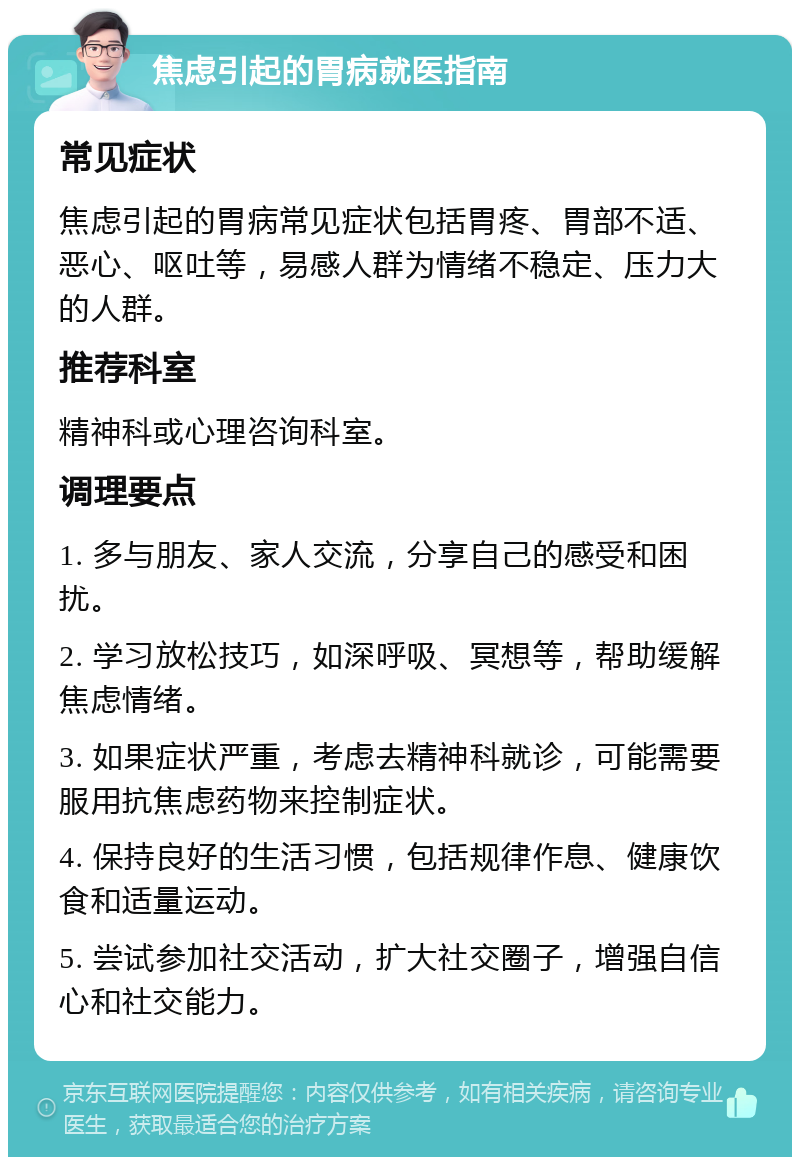 焦虑引起的胃病就医指南 常见症状 焦虑引起的胃病常见症状包括胃疼、胃部不适、恶心、呕吐等，易感人群为情绪不稳定、压力大的人群。 推荐科室 精神科或心理咨询科室。 调理要点 1. 多与朋友、家人交流，分享自己的感受和困扰。 2. 学习放松技巧，如深呼吸、冥想等，帮助缓解焦虑情绪。 3. 如果症状严重，考虑去精神科就诊，可能需要服用抗焦虑药物来控制症状。 4. 保持良好的生活习惯，包括规律作息、健康饮食和适量运动。 5. 尝试参加社交活动，扩大社交圈子，增强自信心和社交能力。