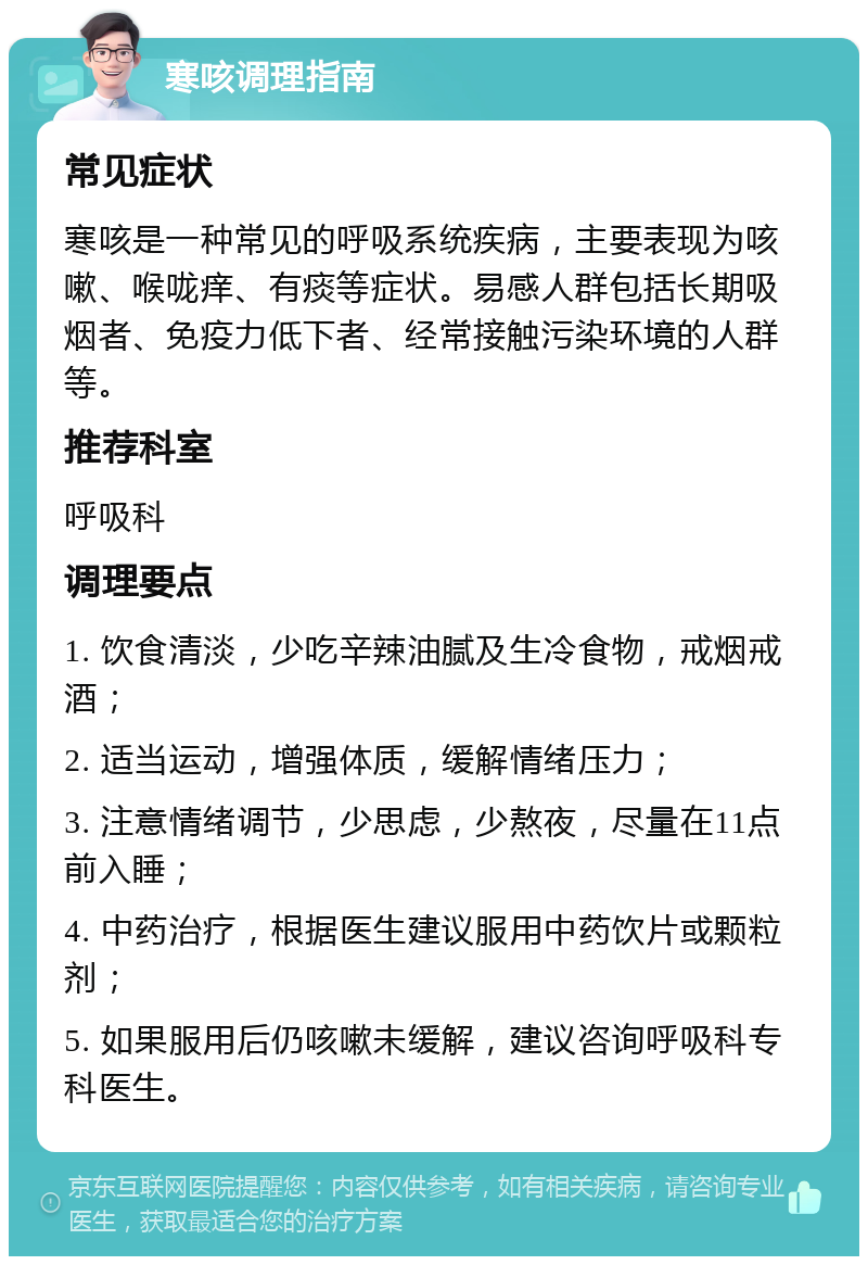 寒咳调理指南 常见症状 寒咳是一种常见的呼吸系统疾病，主要表现为咳嗽、喉咙痒、有痰等症状。易感人群包括长期吸烟者、免疫力低下者、经常接触污染环境的人群等。 推荐科室 呼吸科 调理要点 1. 饮食清淡，少吃辛辣油腻及生冷食物，戒烟戒酒； 2. 适当运动，增强体质，缓解情绪压力； 3. 注意情绪调节，少思虑，少熬夜，尽量在11点前入睡； 4. 中药治疗，根据医生建议服用中药饮片或颗粒剂； 5. 如果服用后仍咳嗽未缓解，建议咨询呼吸科专科医生。