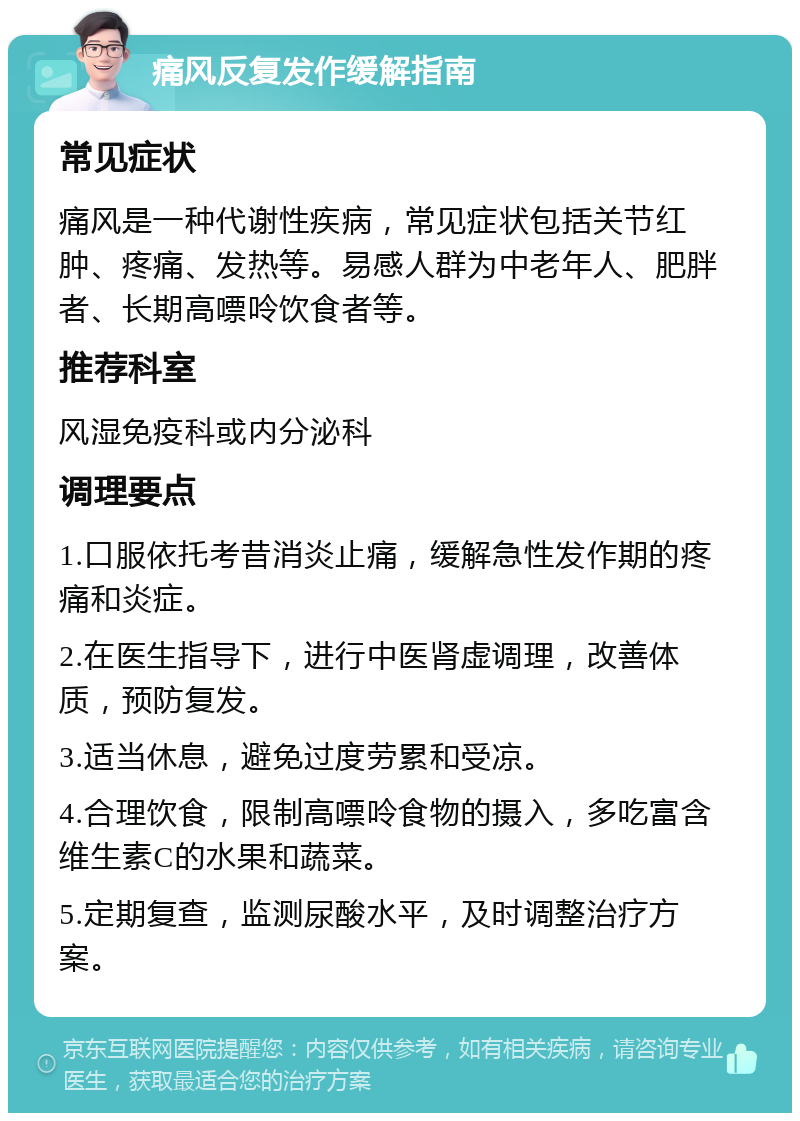 痛风反复发作缓解指南 常见症状 痛风是一种代谢性疾病，常见症状包括关节红肿、疼痛、发热等。易感人群为中老年人、肥胖者、长期高嘌呤饮食者等。 推荐科室 风湿免疫科或内分泌科 调理要点 1.口服依托考昔消炎止痛，缓解急性发作期的疼痛和炎症。 2.在医生指导下，进行中医肾虚调理，改善体质，预防复发。 3.适当休息，避免过度劳累和受凉。 4.合理饮食，限制高嘌呤食物的摄入，多吃富含维生素C的水果和蔬菜。 5.定期复查，监测尿酸水平，及时调整治疗方案。