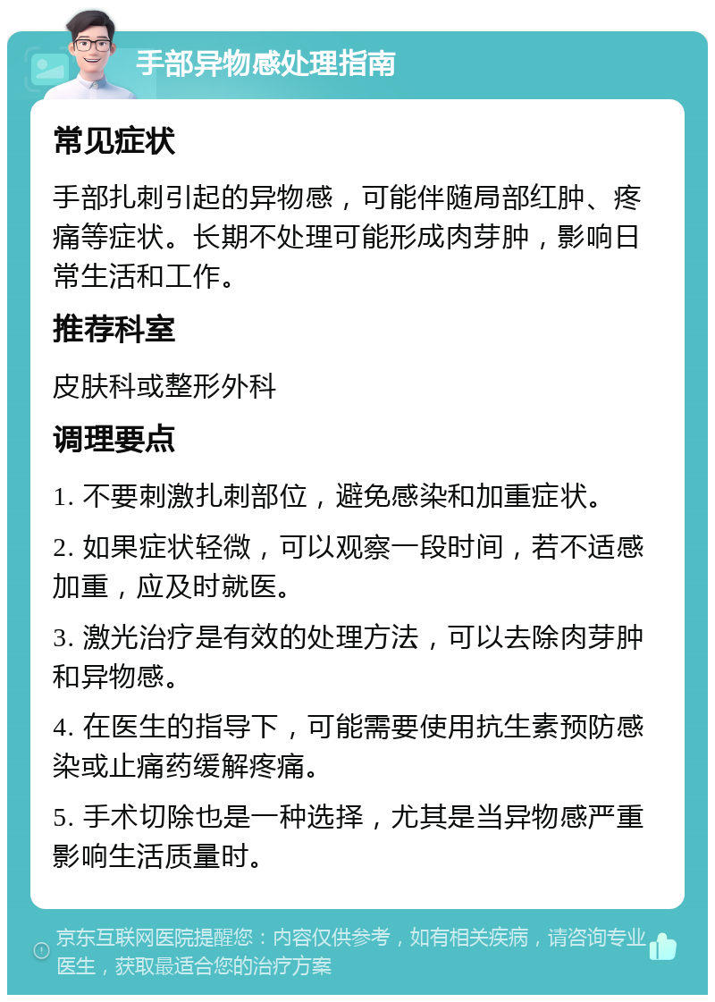 手部异物感处理指南 常见症状 手部扎刺引起的异物感，可能伴随局部红肿、疼痛等症状。长期不处理可能形成肉芽肿，影响日常生活和工作。 推荐科室 皮肤科或整形外科 调理要点 1. 不要刺激扎刺部位，避免感染和加重症状。 2. 如果症状轻微，可以观察一段时间，若不适感加重，应及时就医。 3. 激光治疗是有效的处理方法，可以去除肉芽肿和异物感。 4. 在医生的指导下，可能需要使用抗生素预防感染或止痛药缓解疼痛。 5. 手术切除也是一种选择，尤其是当异物感严重影响生活质量时。