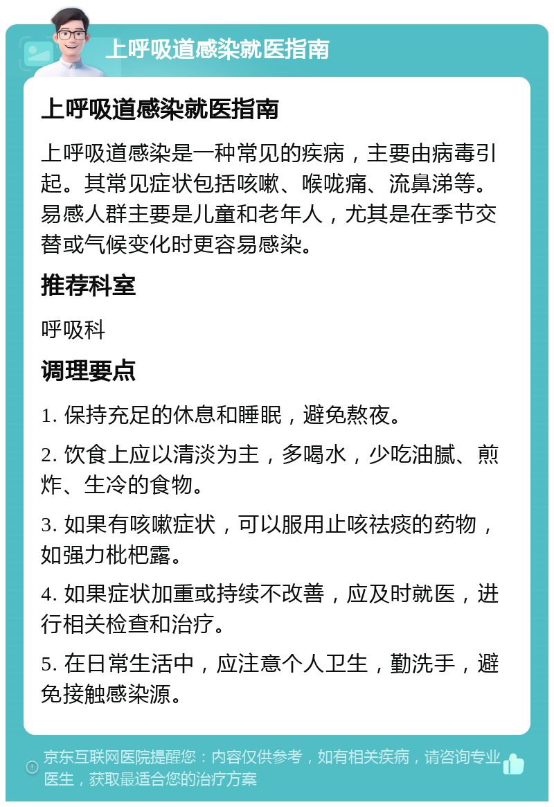 上呼吸道感染就医指南 上呼吸道感染就医指南 上呼吸道感染是一种常见的疾病，主要由病毒引起。其常见症状包括咳嗽、喉咙痛、流鼻涕等。易感人群主要是儿童和老年人，尤其是在季节交替或气候变化时更容易感染。 推荐科室 呼吸科 调理要点 1. 保持充足的休息和睡眠，避免熬夜。 2. 饮食上应以清淡为主，多喝水，少吃油腻、煎炸、生冷的食物。 3. 如果有咳嗽症状，可以服用止咳祛痰的药物，如强力枇杷露。 4. 如果症状加重或持续不改善，应及时就医，进行相关检查和治疗。 5. 在日常生活中，应注意个人卫生，勤洗手，避免接触感染源。