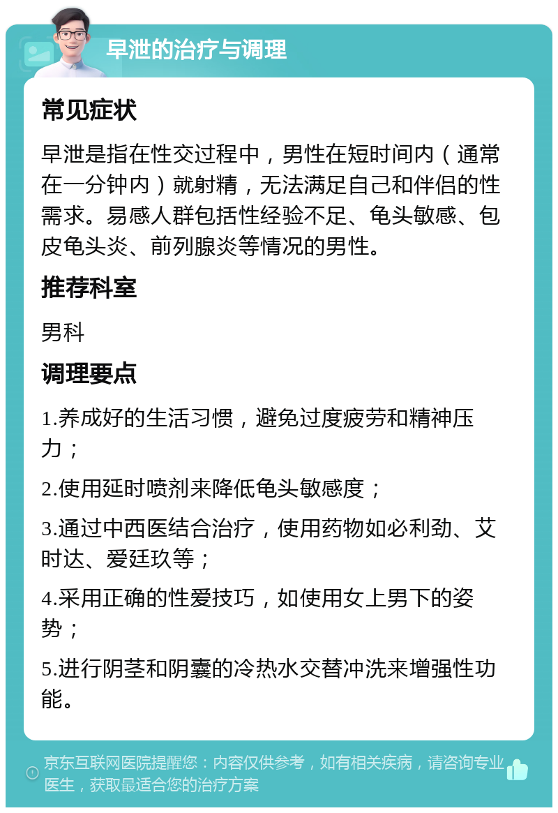 早泄的治疗与调理 常见症状 早泄是指在性交过程中，男性在短时间内（通常在一分钟内）就射精，无法满足自己和伴侣的性需求。易感人群包括性经验不足、龟头敏感、包皮龟头炎、前列腺炎等情况的男性。 推荐科室 男科 调理要点 1.养成好的生活习惯，避免过度疲劳和精神压力； 2.使用延时喷剂来降低龟头敏感度； 3.通过中西医结合治疗，使用药物如必利劲、艾时达、爱廷玖等； 4.采用正确的性爱技巧，如使用女上男下的姿势； 5.进行阴茎和阴囊的冷热水交替冲洗来增强性功能。