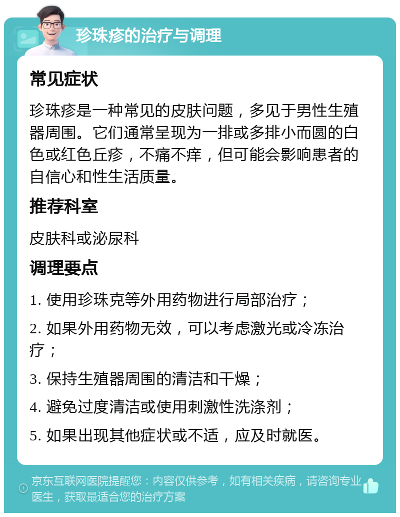 珍珠疹的治疗与调理 常见症状 珍珠疹是一种常见的皮肤问题，多见于男性生殖器周围。它们通常呈现为一排或多排小而圆的白色或红色丘疹，不痛不痒，但可能会影响患者的自信心和性生活质量。 推荐科室 皮肤科或泌尿科 调理要点 1. 使用珍珠克等外用药物进行局部治疗； 2. 如果外用药物无效，可以考虑激光或冷冻治疗； 3. 保持生殖器周围的清洁和干燥； 4. 避免过度清洁或使用刺激性洗涤剂； 5. 如果出现其他症状或不适，应及时就医。