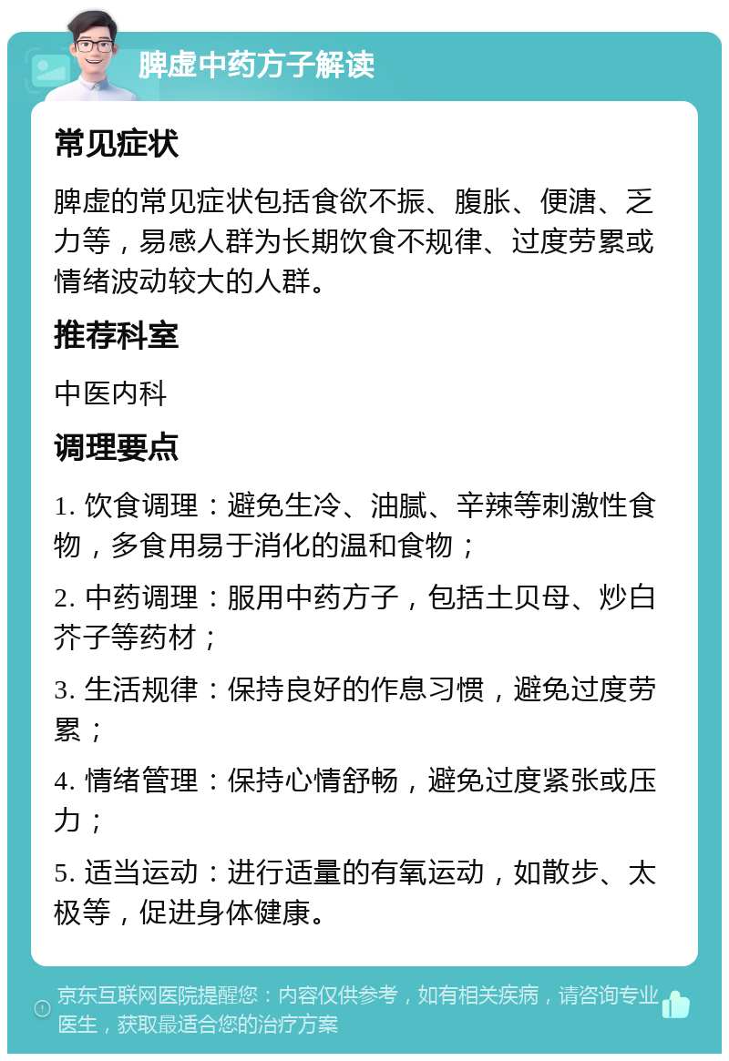 脾虚中药方子解读 常见症状 脾虚的常见症状包括食欲不振、腹胀、便溏、乏力等，易感人群为长期饮食不规律、过度劳累或情绪波动较大的人群。 推荐科室 中医内科 调理要点 1. 饮食调理：避免生冷、油腻、辛辣等刺激性食物，多食用易于消化的温和食物； 2. 中药调理：服用中药方子，包括土贝母、炒白芥子等药材； 3. 生活规律：保持良好的作息习惯，避免过度劳累； 4. 情绪管理：保持心情舒畅，避免过度紧张或压力； 5. 适当运动：进行适量的有氧运动，如散步、太极等，促进身体健康。