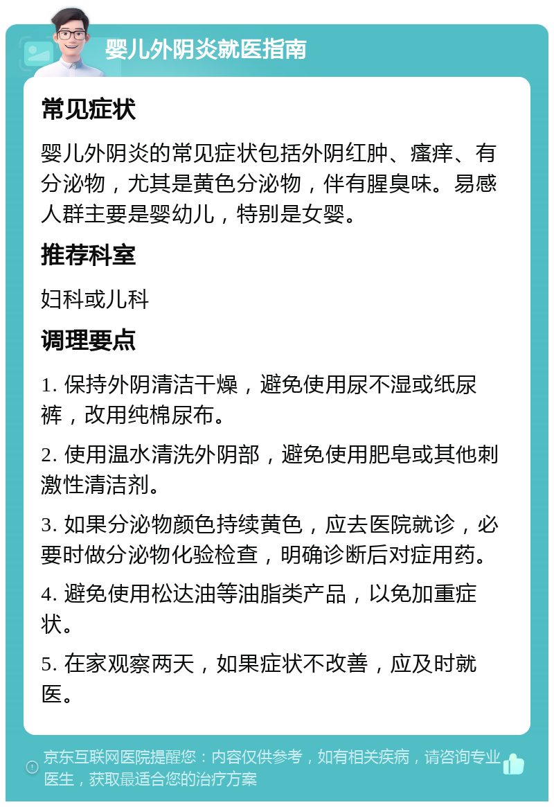 婴儿外阴炎就医指南 常见症状 婴儿外阴炎的常见症状包括外阴红肿、瘙痒、有分泌物，尤其是黄色分泌物，伴有腥臭味。易感人群主要是婴幼儿，特别是女婴。 推荐科室 妇科或儿科 调理要点 1. 保持外阴清洁干燥，避免使用尿不湿或纸尿裤，改用纯棉尿布。 2. 使用温水清洗外阴部，避免使用肥皂或其他刺激性清洁剂。 3. 如果分泌物颜色持续黄色，应去医院就诊，必要时做分泌物化验检查，明确诊断后对症用药。 4. 避免使用松达油等油脂类产品，以免加重症状。 5. 在家观察两天，如果症状不改善，应及时就医。