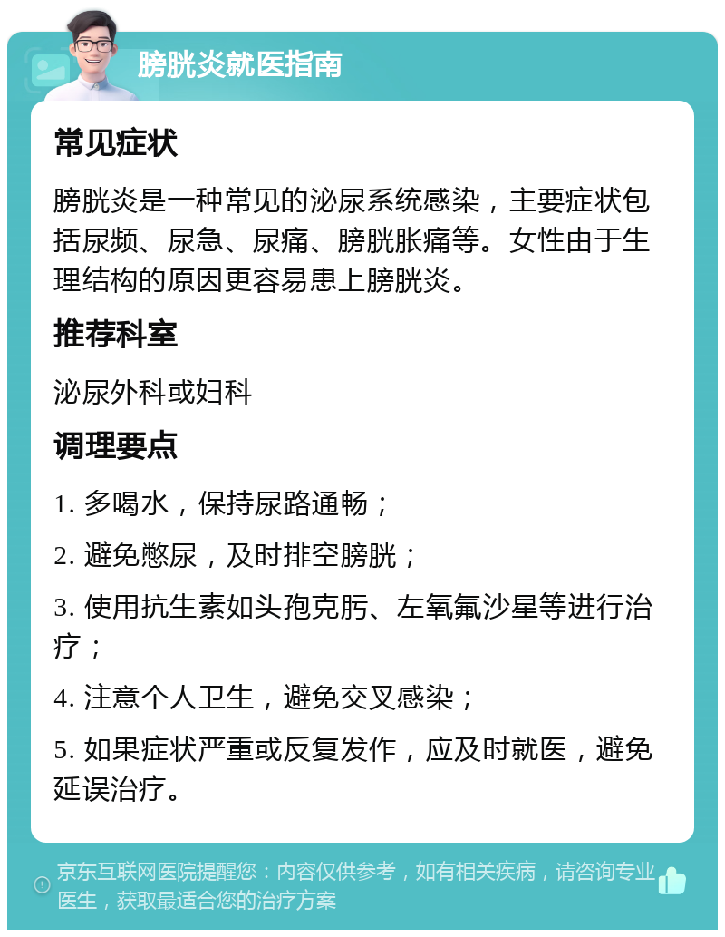 膀胱炎就医指南 常见症状 膀胱炎是一种常见的泌尿系统感染，主要症状包括尿频、尿急、尿痛、膀胱胀痛等。女性由于生理结构的原因更容易患上膀胱炎。 推荐科室 泌尿外科或妇科 调理要点 1. 多喝水，保持尿路通畅； 2. 避免憋尿，及时排空膀胱； 3. 使用抗生素如头孢克肟、左氧氟沙星等进行治疗； 4. 注意个人卫生，避免交叉感染； 5. 如果症状严重或反复发作，应及时就医，避免延误治疗。