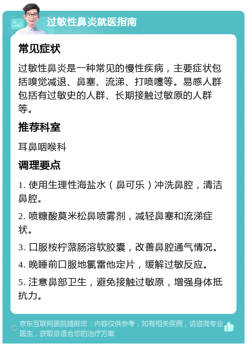 过敏性鼻炎就医指南 常见症状 过敏性鼻炎是一种常见的慢性疾病，主要症状包括嗅觉减退、鼻塞、流涕、打喷嚏等。易感人群包括有过敏史的人群、长期接触过敏原的人群等。 推荐科室 耳鼻咽喉科 调理要点 1. 使用生理性海盐水（鼻可乐）冲洗鼻腔，清洁鼻腔。 2. 喷糠酸莫米松鼻喷雾剂，减轻鼻塞和流涕症状。 3. 口服桉柠蒎肠溶软胶囊，改善鼻腔通气情况。 4. 晚睡前口服地氯雷他定片，缓解过敏反应。 5. 注意鼻部卫生，避免接触过敏原，增强身体抵抗力。