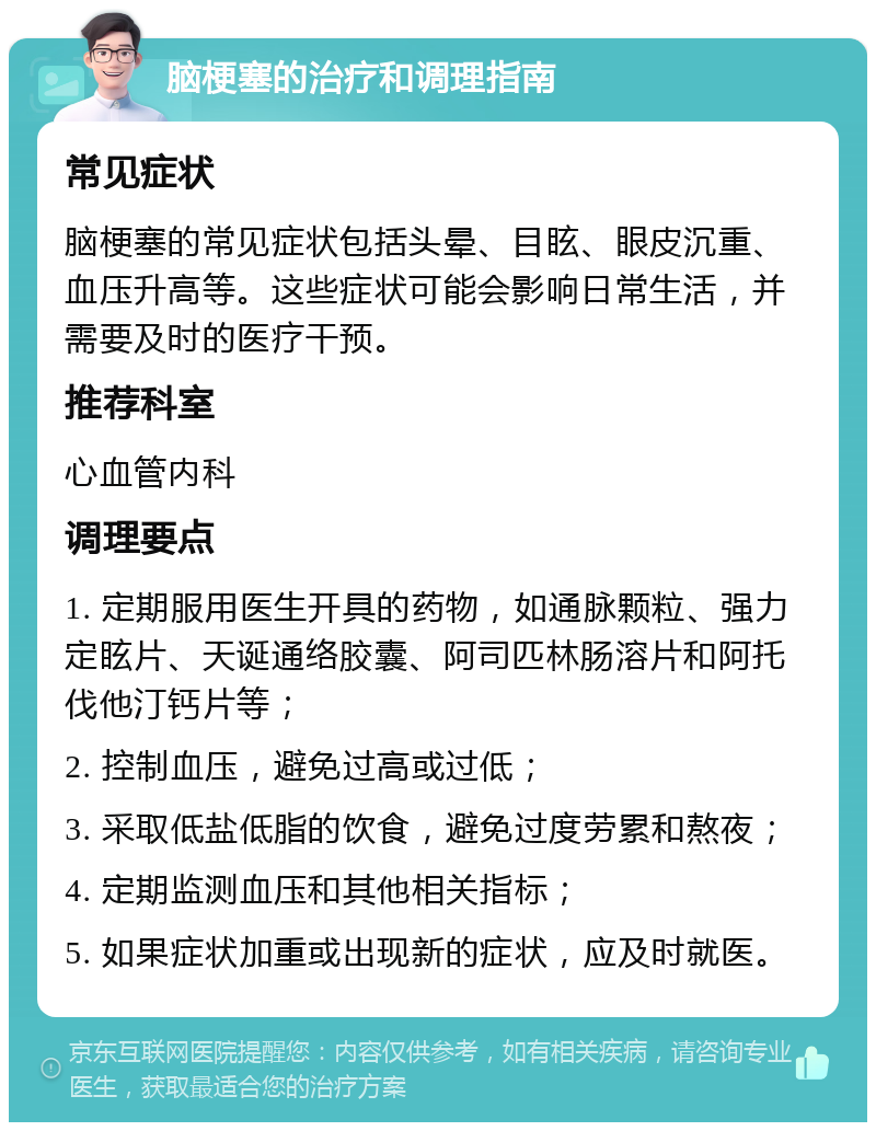 脑梗塞的治疗和调理指南 常见症状 脑梗塞的常见症状包括头晕、目眩、眼皮沉重、血压升高等。这些症状可能会影响日常生活，并需要及时的医疗干预。 推荐科室 心血管内科 调理要点 1. 定期服用医生开具的药物，如通脉颗粒、强力定眩片、天诞通络胶囊、阿司匹林肠溶片和阿托伐他汀钙片等； 2. 控制血压，避免过高或过低； 3. 采取低盐低脂的饮食，避免过度劳累和熬夜； 4. 定期监测血压和其他相关指标； 5. 如果症状加重或出现新的症状，应及时就医。