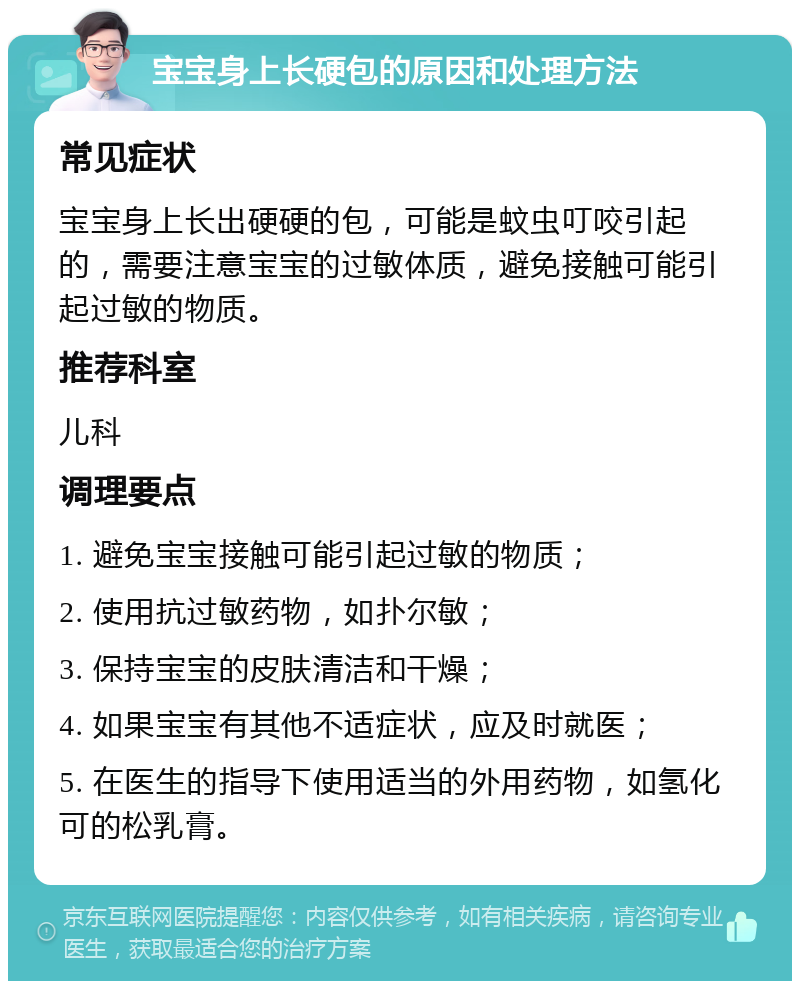 宝宝身上长硬包的原因和处理方法 常见症状 宝宝身上长出硬硬的包，可能是蚊虫叮咬引起的，需要注意宝宝的过敏体质，避免接触可能引起过敏的物质。 推荐科室 儿科 调理要点 1. 避免宝宝接触可能引起过敏的物质； 2. 使用抗过敏药物，如扑尔敏； 3. 保持宝宝的皮肤清洁和干燥； 4. 如果宝宝有其他不适症状，应及时就医； 5. 在医生的指导下使用适当的外用药物，如氢化可的松乳膏。