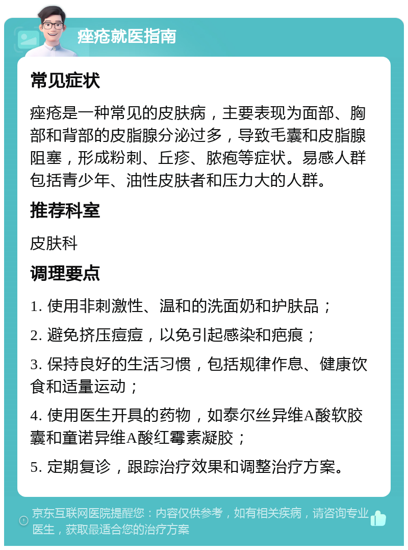 痤疮就医指南 常见症状 痤疮是一种常见的皮肤病，主要表现为面部、胸部和背部的皮脂腺分泌过多，导致毛囊和皮脂腺阻塞，形成粉刺、丘疹、脓疱等症状。易感人群包括青少年、油性皮肤者和压力大的人群。 推荐科室 皮肤科 调理要点 1. 使用非刺激性、温和的洗面奶和护肤品； 2. 避免挤压痘痘，以免引起感染和疤痕； 3. 保持良好的生活习惯，包括规律作息、健康饮食和适量运动； 4. 使用医生开具的药物，如泰尔丝异维A酸软胶囊和童诺异维A酸红霉素凝胶； 5. 定期复诊，跟踪治疗效果和调整治疗方案。