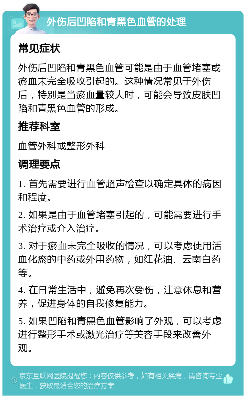 外伤后凹陷和青黑色血管的处理 常见症状 外伤后凹陷和青黑色血管可能是由于血管堵塞或瘀血未完全吸收引起的。这种情况常见于外伤后，特别是当瘀血量较大时，可能会导致皮肤凹陷和青黑色血管的形成。 推荐科室 血管外科或整形外科 调理要点 1. 首先需要进行血管超声检查以确定具体的病因和程度。 2. 如果是由于血管堵塞引起的，可能需要进行手术治疗或介入治疗。 3. 对于瘀血未完全吸收的情况，可以考虑使用活血化瘀的中药或外用药物，如红花油、云南白药等。 4. 在日常生活中，避免再次受伤，注意休息和营养，促进身体的自我修复能力。 5. 如果凹陷和青黑色血管影响了外观，可以考虑进行整形手术或激光治疗等美容手段来改善外观。