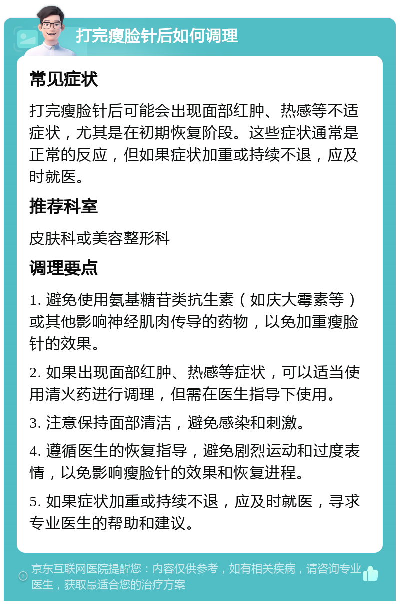 打完瘦脸针后如何调理 常见症状 打完瘦脸针后可能会出现面部红肿、热感等不适症状，尤其是在初期恢复阶段。这些症状通常是正常的反应，但如果症状加重或持续不退，应及时就医。 推荐科室 皮肤科或美容整形科 调理要点 1. 避免使用氨基糖苷类抗生素（如庆大霉素等）或其他影响神经肌肉传导的药物，以免加重瘦脸针的效果。 2. 如果出现面部红肿、热感等症状，可以适当使用清火药进行调理，但需在医生指导下使用。 3. 注意保持面部清洁，避免感染和刺激。 4. 遵循医生的恢复指导，避免剧烈运动和过度表情，以免影响瘦脸针的效果和恢复进程。 5. 如果症状加重或持续不退，应及时就医，寻求专业医生的帮助和建议。