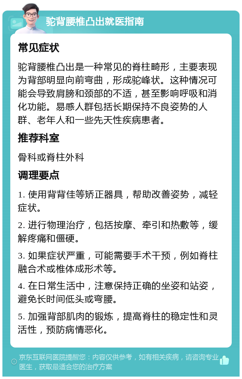 驼背腰椎凸出就医指南 常见症状 驼背腰椎凸出是一种常见的脊柱畸形，主要表现为背部明显向前弯曲，形成驼峰状。这种情况可能会导致肩膀和颈部的不适，甚至影响呼吸和消化功能。易感人群包括长期保持不良姿势的人群、老年人和一些先天性疾病患者。 推荐科室 骨科或脊柱外科 调理要点 1. 使用背背佳等矫正器具，帮助改善姿势，减轻症状。 2. 进行物理治疗，包括按摩、牵引和热敷等，缓解疼痛和僵硬。 3. 如果症状严重，可能需要手术干预，例如脊柱融合术或椎体成形术等。 4. 在日常生活中，注意保持正确的坐姿和站姿，避免长时间低头或弯腰。 5. 加强背部肌肉的锻炼，提高脊柱的稳定性和灵活性，预防病情恶化。