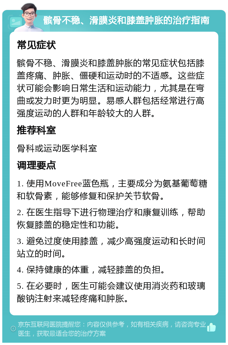 髌骨不稳、滑膜炎和膝盖肿胀的治疗指南 常见症状 髌骨不稳、滑膜炎和膝盖肿胀的常见症状包括膝盖疼痛、肿胀、僵硬和运动时的不适感。这些症状可能会影响日常生活和运动能力，尤其是在弯曲或发力时更为明显。易感人群包括经常进行高强度运动的人群和年龄较大的人群。 推荐科室 骨科或运动医学科室 调理要点 1. 使用MoveFree蓝色瓶，主要成分为氨基葡萄糖和软骨素，能够修复和保护关节软骨。 2. 在医生指导下进行物理治疗和康复训练，帮助恢复膝盖的稳定性和功能。 3. 避免过度使用膝盖，减少高强度运动和长时间站立的时间。 4. 保持健康的体重，减轻膝盖的负担。 5. 在必要时，医生可能会建议使用消炎药和玻璃酸钠注射来减轻疼痛和肿胀。