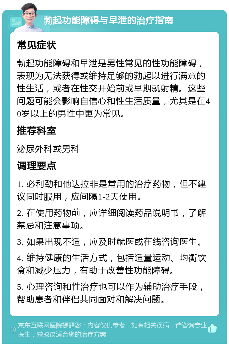 勃起功能障碍与早泄的治疗指南 常见症状 勃起功能障碍和早泄是男性常见的性功能障碍，表现为无法获得或维持足够的勃起以进行满意的性生活，或者在性交开始前或早期就射精。这些问题可能会影响自信心和性生活质量，尤其是在40岁以上的男性中更为常见。 推荐科室 泌尿外科或男科 调理要点 1. 必利劲和他达拉非是常用的治疗药物，但不建议同时服用，应间隔1-2天使用。 2. 在使用药物前，应详细阅读药品说明书，了解禁忌和注意事项。 3. 如果出现不适，应及时就医或在线咨询医生。 4. 维持健康的生活方式，包括适量运动、均衡饮食和减少压力，有助于改善性功能障碍。 5. 心理咨询和性治疗也可以作为辅助治疗手段，帮助患者和伴侣共同面对和解决问题。