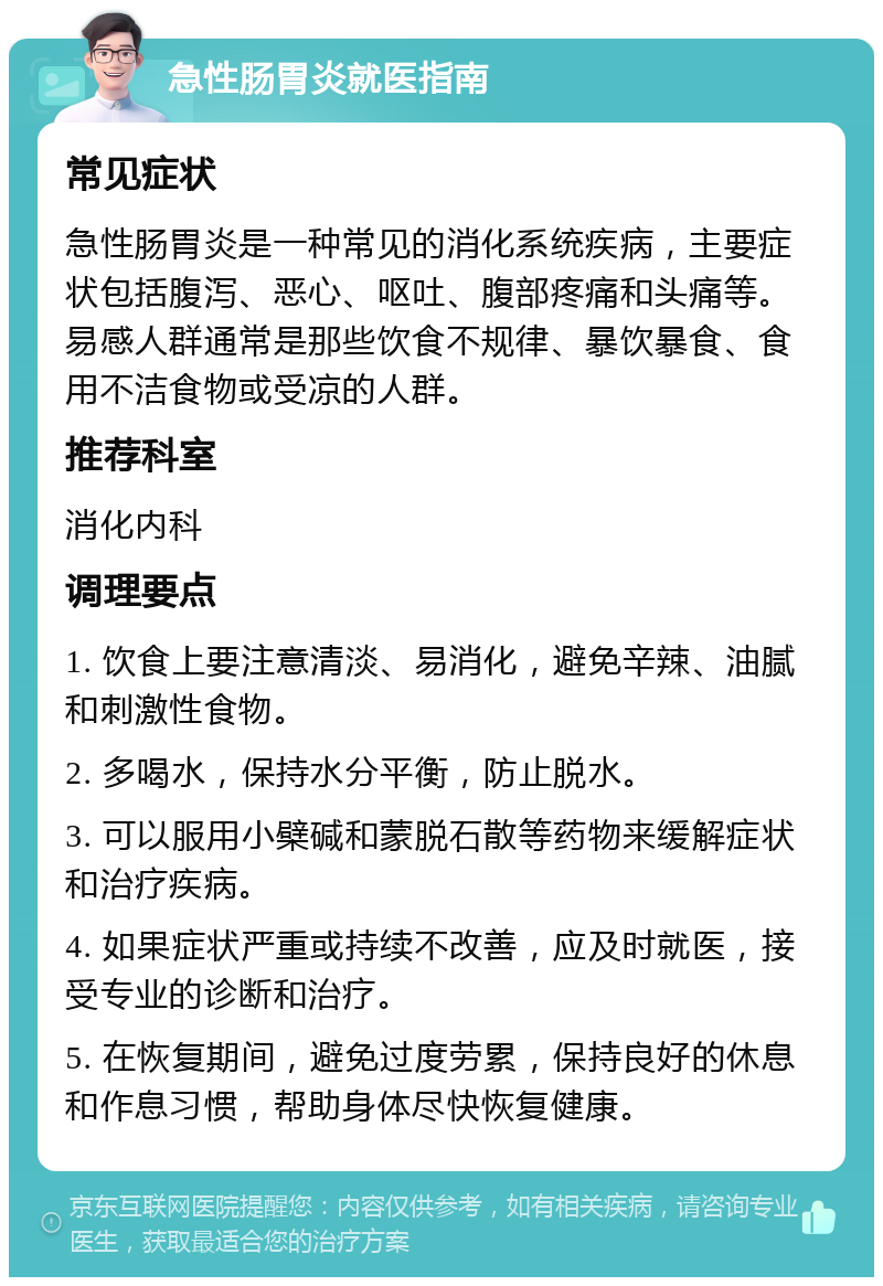 急性肠胃炎就医指南 常见症状 急性肠胃炎是一种常见的消化系统疾病，主要症状包括腹泻、恶心、呕吐、腹部疼痛和头痛等。易感人群通常是那些饮食不规律、暴饮暴食、食用不洁食物或受凉的人群。 推荐科室 消化内科 调理要点 1. 饮食上要注意清淡、易消化，避免辛辣、油腻和刺激性食物。 2. 多喝水，保持水分平衡，防止脱水。 3. 可以服用小檗碱和蒙脱石散等药物来缓解症状和治疗疾病。 4. 如果症状严重或持续不改善，应及时就医，接受专业的诊断和治疗。 5. 在恢复期间，避免过度劳累，保持良好的休息和作息习惯，帮助身体尽快恢复健康。