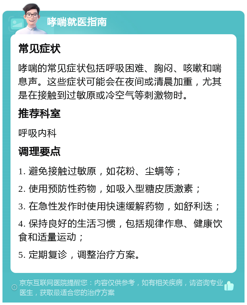 哮喘就医指南 常见症状 哮喘的常见症状包括呼吸困难、胸闷、咳嗽和喘息声。这些症状可能会在夜间或清晨加重，尤其是在接触到过敏原或冷空气等刺激物时。 推荐科室 呼吸内科 调理要点 1. 避免接触过敏原，如花粉、尘螨等； 2. 使用预防性药物，如吸入型糖皮质激素； 3. 在急性发作时使用快速缓解药物，如舒利迭； 4. 保持良好的生活习惯，包括规律作息、健康饮食和适量运动； 5. 定期复诊，调整治疗方案。