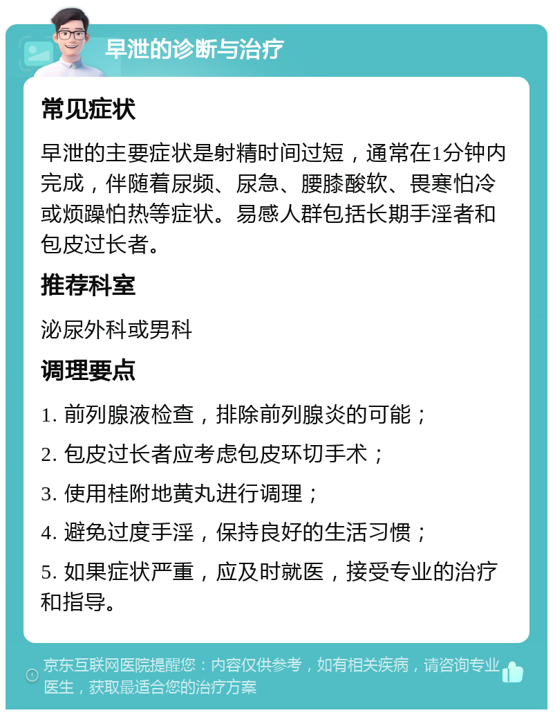 早泄的诊断与治疗 常见症状 早泄的主要症状是射精时间过短，通常在1分钟内完成，伴随着尿频、尿急、腰膝酸软、畏寒怕冷或烦躁怕热等症状。易感人群包括长期手淫者和包皮过长者。 推荐科室 泌尿外科或男科 调理要点 1. 前列腺液检查，排除前列腺炎的可能； 2. 包皮过长者应考虑包皮环切手术； 3. 使用桂附地黄丸进行调理； 4. 避免过度手淫，保持良好的生活习惯； 5. 如果症状严重，应及时就医，接受专业的治疗和指导。