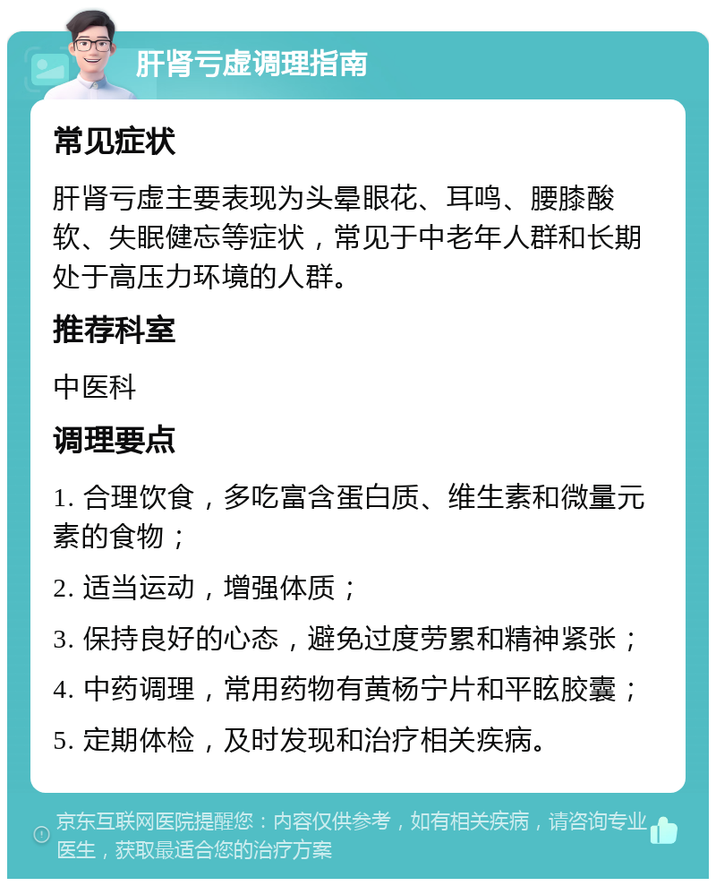 肝肾亏虚调理指南 常见症状 肝肾亏虚主要表现为头晕眼花、耳鸣、腰膝酸软、失眠健忘等症状，常见于中老年人群和长期处于高压力环境的人群。 推荐科室 中医科 调理要点 1. 合理饮食，多吃富含蛋白质、维生素和微量元素的食物； 2. 适当运动，增强体质； 3. 保持良好的心态，避免过度劳累和精神紧张； 4. 中药调理，常用药物有黄杨宁片和平眩胶囊； 5. 定期体检，及时发现和治疗相关疾病。