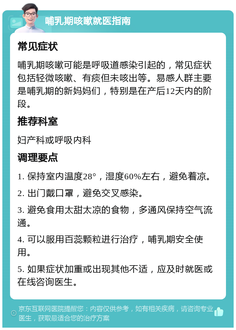 哺乳期咳嗽就医指南 常见症状 哺乳期咳嗽可能是呼吸道感染引起的，常见症状包括轻微咳嗽、有痰但未咳出等。易感人群主要是哺乳期的新妈妈们，特别是在产后12天内的阶段。 推荐科室 妇产科或呼吸内科 调理要点 1. 保持室内温度28°，湿度60%左右，避免着凉。 2. 出门戴口罩，避免交叉感染。 3. 避免食用太甜太凉的食物，多通风保持空气流通。 4. 可以服用百蕊颗粒进行治疗，哺乳期安全使用。 5. 如果症状加重或出现其他不适，应及时就医或在线咨询医生。