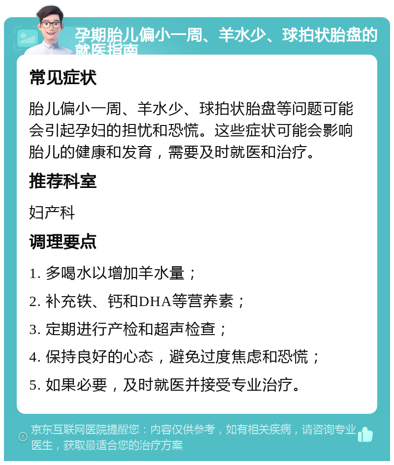 孕期胎儿偏小一周、羊水少、球拍状胎盘的就医指南 常见症状 胎儿偏小一周、羊水少、球拍状胎盘等问题可能会引起孕妇的担忧和恐慌。这些症状可能会影响胎儿的健康和发育，需要及时就医和治疗。 推荐科室 妇产科 调理要点 1. 多喝水以增加羊水量； 2. 补充铁、钙和DHA等营养素； 3. 定期进行产检和超声检查； 4. 保持良好的心态，避免过度焦虑和恐慌； 5. 如果必要，及时就医并接受专业治疗。