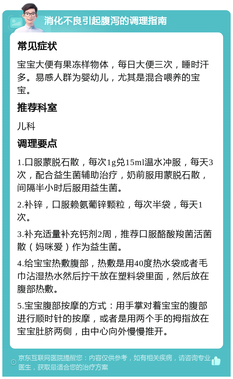 消化不良引起腹泻的调理指南 常见症状 宝宝大便有果冻样物体，每日大便三次，睡时汗多。易感人群为婴幼儿，尤其是混合喂养的宝宝。 推荐科室 儿科 调理要点 1.口服蒙脱石散，每次1g兑15ml温水冲服，每天3次，配合益生菌辅助治疗，奶前服用蒙脱石散，间隔半小时后服用益生菌。 2.补锌，口服赖氨葡锌颗粒，每次半袋，每天1次。 3.补充适量补充钙剂2周，推荐口服酪酸羧菌活菌散（妈咪爱）作为益生菌。 4.给宝宝热敷腹部，热敷是用40度热水袋或者毛巾沾湿热水然后拧干放在塑料袋里面，然后放在腹部热敷。 5.宝宝腹部按摩的方式：用手掌对着宝宝的腹部进行顺时针的按摩，或者是用两个手的拇指放在宝宝肚脐两侧，由中心向外慢慢推开。