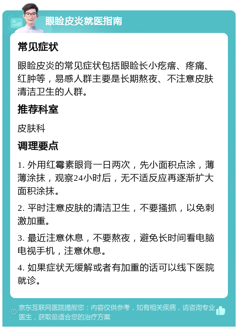 眼睑皮炎就医指南 常见症状 眼睑皮炎的常见症状包括眼睑长小疙瘩、疼痛、红肿等，易感人群主要是长期熬夜、不注意皮肤清洁卫生的人群。 推荐科室 皮肤科 调理要点 1. 外用红霉素眼膏一日两次，先小面积点涂，薄薄涂抹，观察24小时后，无不适反应再逐渐扩大面积涂抹。 2. 平时注意皮肤的清洁卫生，不要搔抓，以免刺激加重。 3. 最近注意休息，不要熬夜，避免长时间看电脑电视手机，注意休息。 4. 如果症状无缓解或者有加重的话可以线下医院就诊。