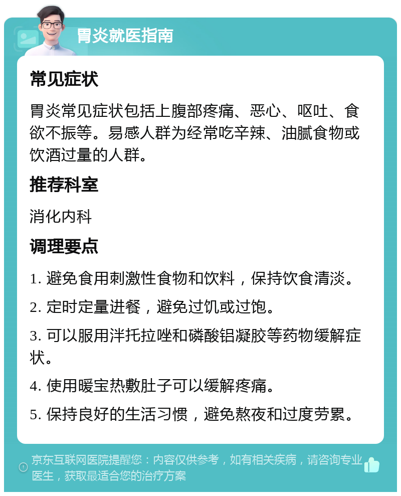 胃炎就医指南 常见症状 胃炎常见症状包括上腹部疼痛、恶心、呕吐、食欲不振等。易感人群为经常吃辛辣、油腻食物或饮酒过量的人群。 推荐科室 消化内科 调理要点 1. 避免食用刺激性食物和饮料，保持饮食清淡。 2. 定时定量进餐，避免过饥或过饱。 3. 可以服用泮托拉唑和磷酸铝凝胶等药物缓解症状。 4. 使用暖宝热敷肚子可以缓解疼痛。 5. 保持良好的生活习惯，避免熬夜和过度劳累。