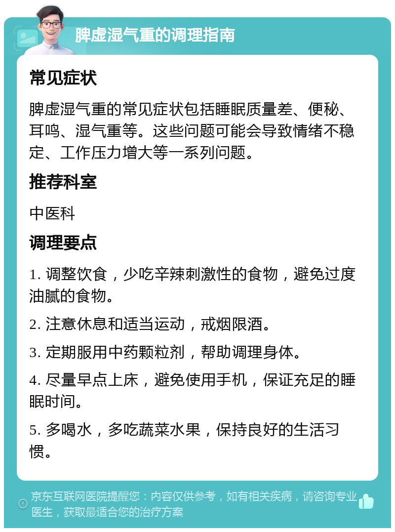 脾虚湿气重的调理指南 常见症状 脾虚湿气重的常见症状包括睡眠质量差、便秘、耳鸣、湿气重等。这些问题可能会导致情绪不稳定、工作压力增大等一系列问题。 推荐科室 中医科 调理要点 1. 调整饮食，少吃辛辣刺激性的食物，避免过度油腻的食物。 2. 注意休息和适当运动，戒烟限酒。 3. 定期服用中药颗粒剂，帮助调理身体。 4. 尽量早点上床，避免使用手机，保证充足的睡眠时间。 5. 多喝水，多吃蔬菜水果，保持良好的生活习惯。