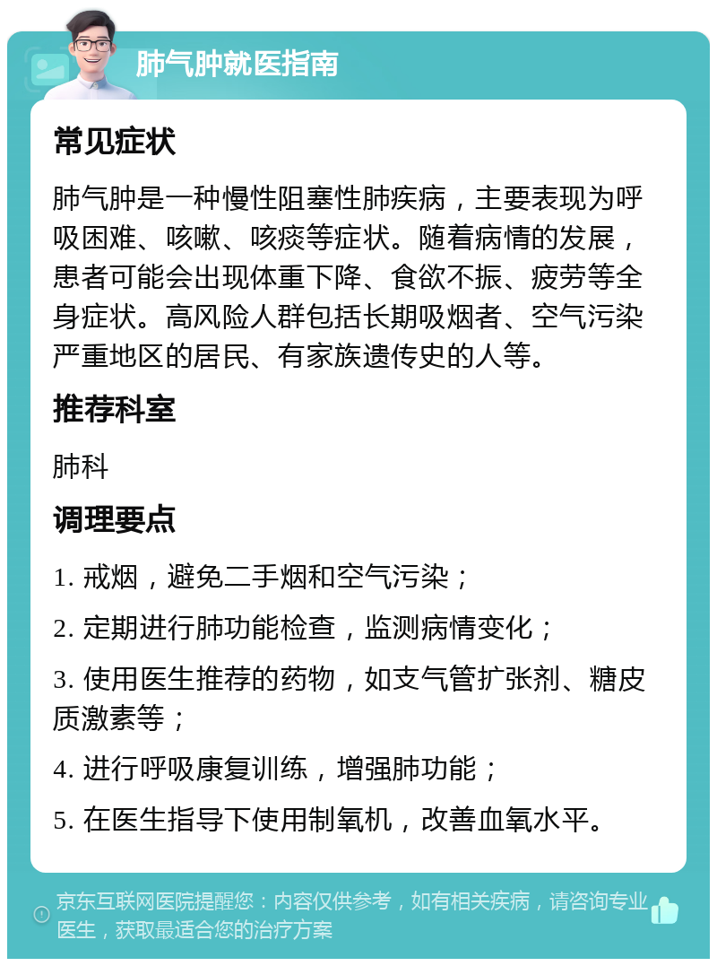 肺气肿就医指南 常见症状 肺气肿是一种慢性阻塞性肺疾病，主要表现为呼吸困难、咳嗽、咳痰等症状。随着病情的发展，患者可能会出现体重下降、食欲不振、疲劳等全身症状。高风险人群包括长期吸烟者、空气污染严重地区的居民、有家族遗传史的人等。 推荐科室 肺科 调理要点 1. 戒烟，避免二手烟和空气污染； 2. 定期进行肺功能检查，监测病情变化； 3. 使用医生推荐的药物，如支气管扩张剂、糖皮质激素等； 4. 进行呼吸康复训练，增强肺功能； 5. 在医生指导下使用制氧机，改善血氧水平。